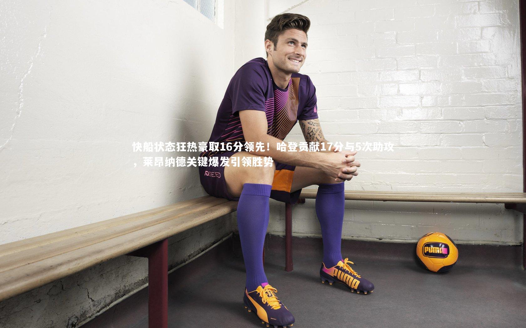 爱游戏官网-快船状态狂热豪取16分领先！哈登贡献17分与5次助攻，莱昂纳德关键爆发引领胜势